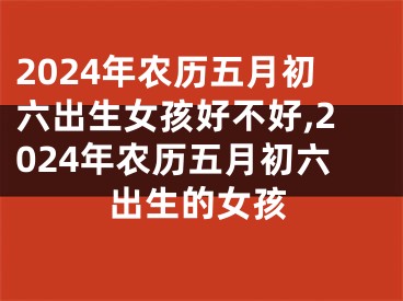 2024年农历五月初六出生女孩好不好,2024年农历五月初六出生的女孩