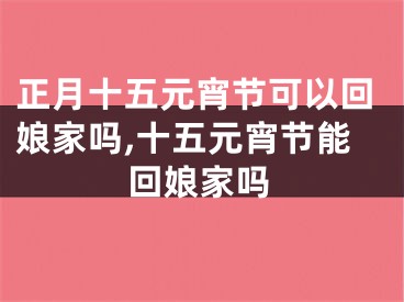 正月十五元宵节可以回娘家吗,十五元宵节能回娘家吗