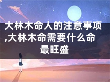 大林木命人的注意事项,大林木命需要什么命最旺盛