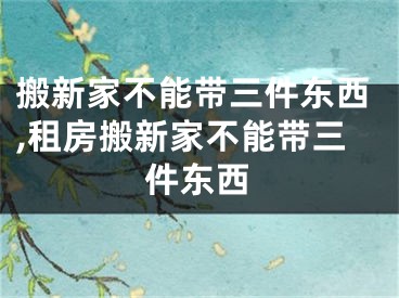 搬新家不能带三件东西,租房搬新家不能带三件东西