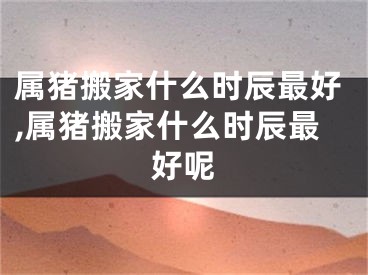 属猪搬家什么时辰最好,属猪搬家什么时辰最好呢