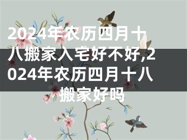 2024年农历四月十八搬家入宅好不好,2024年农历四月十八搬家好吗