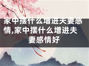 家中摆什么增进夫妻感情,家中摆什么增进夫妻感情好