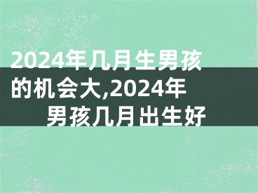 2024年几月生男孩的机会大,2024年男孩几月出生好
