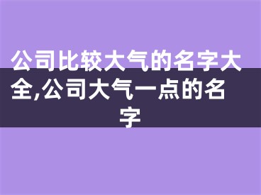 公司比较大气的名字大全,公司大气一点的名字