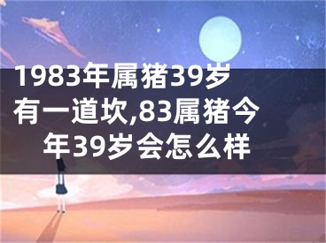 1983年属猪39岁有一道坎,83属猪今年39岁会怎么样