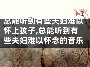 总能听到有些夫妇难以怀上孩子,总能听到有些夫妇难以怀念的音乐