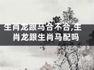 生肖龙跟马合不合,生肖龙跟生肖马配吗