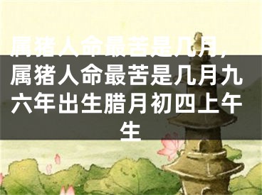 属猪人命最苦是几月,属猪人命最苦是几月九六年出生腊月初四上午生