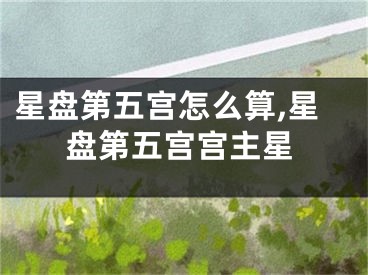 星盘第五宫怎么算,星盘第五宫宫主星
