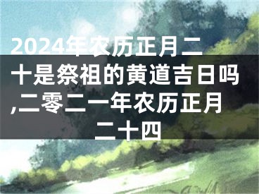 2024年农历正月二十是祭祖的黄道吉日吗,二零二一年农历正月二十四