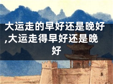 大运走的早好还是晚好,大运走得早好还是晚好