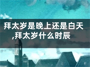 拜太岁是晚上还是白天,拜太岁什么时辰