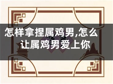 怎样拿捏属鸡男,怎么让属鸡男爱上你