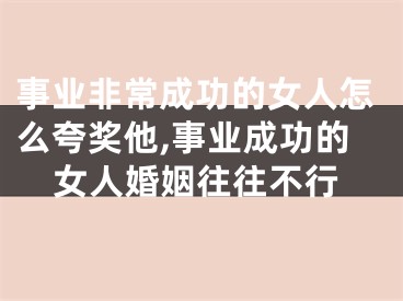 事业非常成功的女人怎么夸奖他,事业成功的女人婚姻往往不行