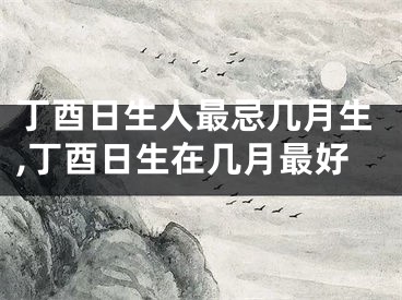 丁酉日生人最忌几月生,丁酉日生在几月最好
