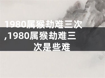 1980属猴劫难三次,1980属猴劫难三次是些难