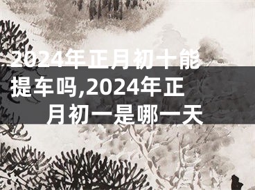 2024年正月初十能提车吗,2024年正月初一是哪一天
