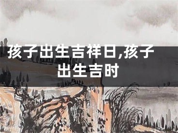 孩子出生吉祥日,孩子出生吉时