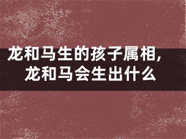 龙和马生的孩子属相,龙和马会生出什么