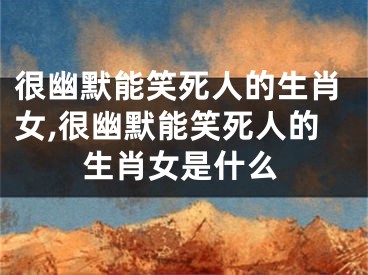很幽默能笑死人的生肖女,很幽默能笑死人的生肖女是什么
