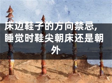 床边鞋子的方向禁忌,睡觉时鞋尖朝床还是朝外