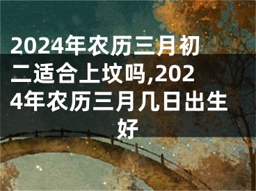 2024年农历三月初二适合上坟吗,2024年农历三月几日出生好