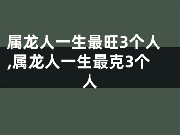 属龙人一生最旺3个人,属龙人一生最克3个人