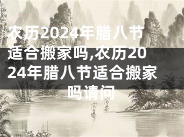 农历2024年腊八节适合搬家吗,农历2024年腊八节适合搬家吗请问