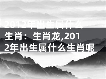 2012年出生属什么生肖：生肖龙,2012年出生属什么生肖呢