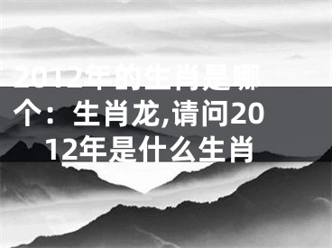 2012年的生肖是哪个：生肖龙,请问2012年是什么生肖