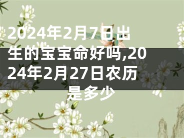 2024年2月7日出生的宝宝命好吗,2024年2月27日农历是多少