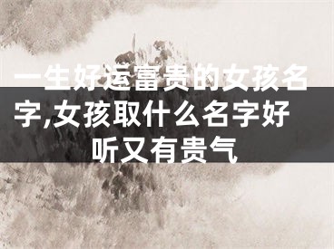 一生好运富贵的女孩名字,女孩取什么名字好听又有贵气