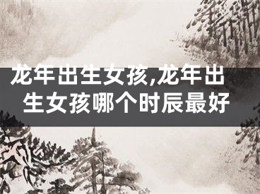 龙年出生女孩,龙年出生女孩哪个时辰最好