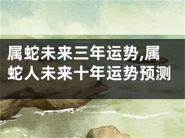 属蛇未来三年运势,属蛇人未来十年运势预测