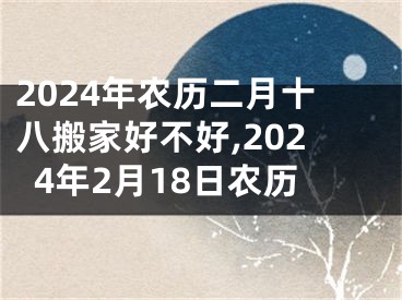 2024年农历二月十八搬家好不好,2024年2月18日农历