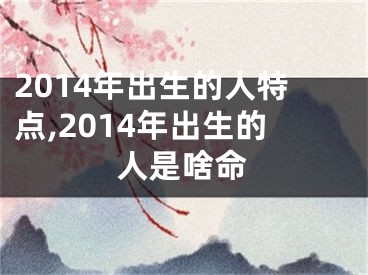 2014年出生的人特点,2014年出生的人是啥命