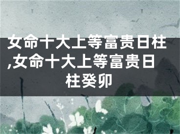 女命十大上等富贵日柱,女命十大上等富贵日柱癸卯
