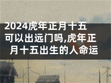 2024虎年正月十五可以出远门吗,虎年正月十五出生的人命运