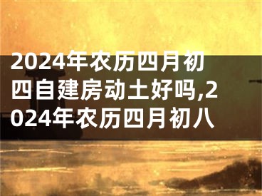2024年农历四月初四自建房动土好吗,2024年农历四月初八