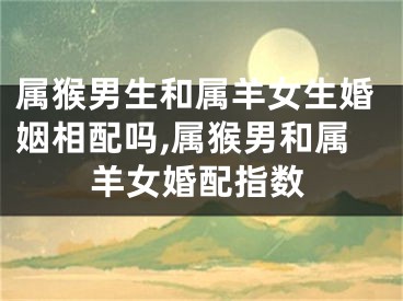 属猴男生和属羊女生婚姻相配吗,属猴男和属羊女婚配指数