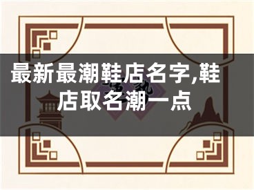 最新最潮鞋店名字,鞋店取名潮一点