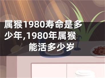 属猴1980寿命是多少年,1980年属猴能活多少岁