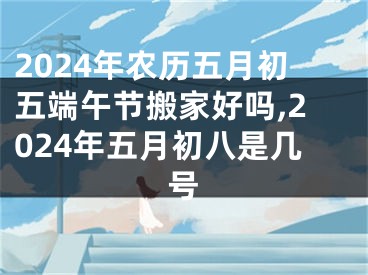 2024年农历五月初五端午节搬家好吗,2024年五月初八是几号