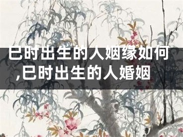 巳时出生的人姻缘如何,巳时出生的人婚姻