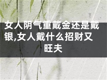 女人阴气重戴金还是戴银,女人戴什么招财又旺夫