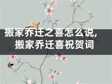 搬家乔迁之喜怎么说,搬家乔迁喜祝贺词