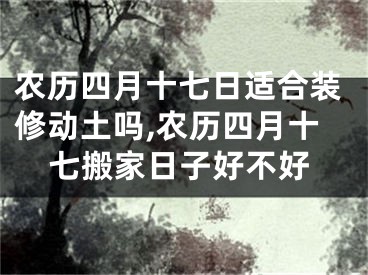 农历四月十七日适合装修动土吗,农历四月十七搬家日子好不好