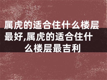 属虎的适合住什么楼层最好,属虎的适合住什么楼层最吉利
