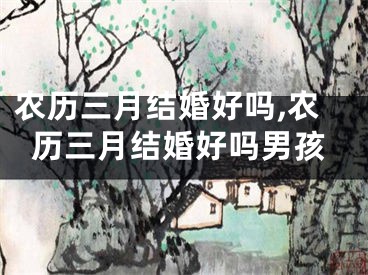 农历三月结婚好吗,农历三月结婚好吗男孩
